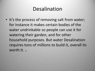 DesalinationIt’s the process of removing salt from water; for instance it makes certain bodies of the water undrinkable so people can use it for watering their garden, and for other household purposes. But water Desalination requires tons of millions to build it, overall its worth it. 12