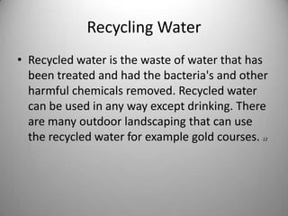Recycling WaterRecycled water is the waste of water that has been treated and had the bacteria's and other harmful chemicals removed. Recycled water can be used in any way except drinking. There are many outdoor landscaping that can use the recycled water for example gold courses. 12 