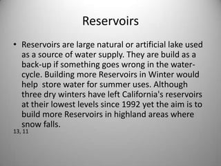 ReservoirsReservoirs are large natural or artificial lake used as a source of water supply. They are build as a back-up if something goes wrong in the water-cycle. Building more Reservoirs in Winter would help  store water for summer uses. Although three dry winters have left California's reservoirs at their lowest levels since 1992 yet the aim is to build more Reservoirs in highland areas where snow falls.13, 11