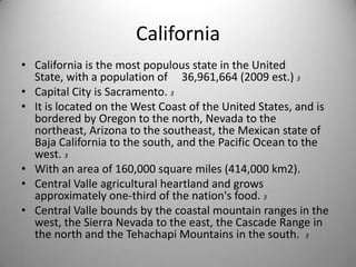 CaliforniaCalifornia is the most populous state in the United State, with a population of 	36,961,664 (2009 est.) 3Capital City is Sacramento. 3It is located on the West Coast of the United States, and is bordered by Oregon to the north, Nevada to the northeast, Arizona to the southeast, the Mexican state of Baja California to the south, and the Pacific Ocean to the west. 3With an area of 160,000 square miles (414,000 km2).Central Valle agricultural heartland and grows approximately one-third of the nation's food. 3Central Valle bounds by the coastal mountain ranges in the west, the Sierra Nevada to the east, the Cascade Range in the north and the Tehachapi Mountains in the south.  3