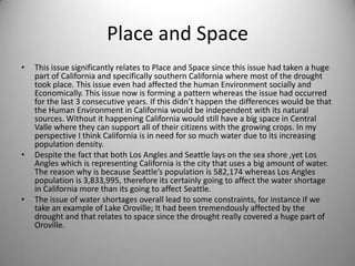 Place and SpaceThis issue significantly relates to Place and Space since this issue had taken a huge part of California and specifically southern California where most of the drought took place. This issue even had affected the human Environment socially and Economically. This issue now is forming a pattern whereas the issue had occurred for the last 3 consecutive years. If this didn’t happen the differences would be that the Human Environment in California would be independent with its natural sources. Without it happening California would still have a big space in Central Valle where they can support all of their citizens with the growing crops. In my perspective I think California is in need for so much water due to its increasing population density. Despite the fact that both Los Angles and Seattle lays on the sea shore ,yet Los Angles which is representing California is the city that uses a big amount of water. The reason why is because Seattle’s population is 582,174 whereas Los Angles population is 3,833,995, therefore its certainly going to affect the water shortage in California more than its going to affect Seattle.The issue of water shortages overall lead to some constraints, for instance if we take an example of Lake Oroville; It had been tremendously affected by the drought and that relates to space since the drought really covered a huge part of Oroville.