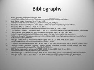 BibliographyWater Shortage. Photograph. Drought. Web. <http://latimesblogs.latimes.com/photos/uncategorized/2008/06/30/drought.jpg>.Map. Digital image. Lin.utexas. Web. 31 Jan. 2010. <http://www.lib.utexas.edu/maps/us_2001/california_ref_2001.jpg>.Wikipedia. "California." Wikipedia. Web. 31 Jan. 2010. http://en.wikipedia.org/wiki/California.Wikipedia. "Map of California." Web. 31 Jan. 2010. <http://upload.wikimedia.org/wikipedia/commons/d/dd/Map_of_USA_CA.svg>."Sacramento, California." Wikipedia. Web. 31 Jan. 2010. <http://en.wikipedia.org/wiki/Sacramento,_California>."Serious Water Shortage Facing California, Researchers Warn." DAILYCAL. DAILYCAL. Web. <http://www.dailycal.org/article/4480/serious_water_shortage_facing_california_researche>."California- Drought." Planetgreen.discovery. Web. 31 Jan. 2010. <http://planetgreen.discovery.com/tv/focus-earth/california-drought.html>."Drought politics heat up in California and on Capitol Hill." 29 Apr. 2009. Web. 31 Jan. 2010. <http://www.mcclatchydc.com/homepage/story/66677.html>."California in drought emergency." BBC. NEWS. Web. 31 Jan. 2010. <http://news.bbc.co.uk/2/hi/7916218.stm>.California Drought Destroying Economy. California Drought Destroying Economy. Youtube, 12 Mar. 2009. Web. <http://www.youtube.com/watch?v=vkko9QhOpEY&NR=1>.BBC. "California struggles with drought." BBC. NEWS, 24 Mar. 2009. Web. 31 Jan. 2010. <http://news.bbc.co.uk/2/hi/americas/7921489.stm>."Water Shotages." CDP. Water shortage. Web. 31 Jan. 2010. <http://www.cadroughtprep.net/watshort.htm>."Drought Report." Gov.ca. Gov. Web. 31 Jan. 2010. <http://gov.ca.gov/pdf/press/Drought_Report.pdf>.