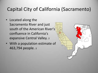 Capital City of California (Sacramento)Located along the Sacramento River and just south of the American River's confluence in California's expansive Central Valley. 5With a population estimate of 463,794 people. 5