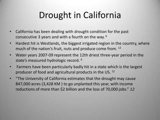 Drought in CaliforniaCalifornia has been dealing with drought condition for the past consecutive 3 years and with a fourth on the way. 6Hardest hit is Westlands, the biggest irrigated region in the country, where much of the nation's fruit, nuts and produce come from. 12Water years 2007-09 represent the 12th driest three-year period in the state’s measured hydrologic record. 6 Farmers have been particularly badly hit in a state which is the largest producer of food and agricultural products in the US. 12“The University of California estimates that the drought may cause 847,000 acres (3,428 KM ) to go unplanted this year, with income reductions of more than $2 billion and the loss of 70,000 jobs.” 12