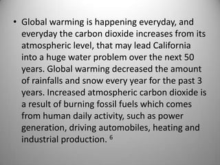 Global warming is happening everyday, and everyday the carbon dioxide increases from its atmospheric level, that may lead California into a huge water problem over the next 50 years. Global warming decreased the amount of rainfalls and snow every year for the past 3 years. Increased atmospheric carbon dioxide is a result of burning fossil fuels which comes from human daily activity, such as power generation, driving automobiles, heating and industrial production. 6