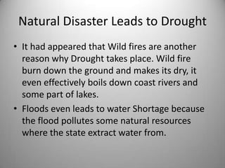 Natural Disaster Leads to DroughtIt had appeared that Wild fires are another reason why Drought takes place. Wild fire burn down the ground and makes its dry, it even effectively boils down coast rivers and some part of lakes. Floods even leads to water Shortage because the flood pollutes some natural resources where the state extract water from.  
