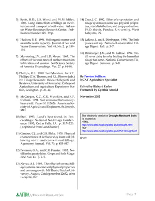5) Scott, H.D., L.S. Wood, and W.M. Miley.            14) Cruz, J. C. 1982. Effect of crop rotation and
   1986. Long-term effects of tillage on the re-          tillage systems on some soil physical proper-
   tention and transport of soil water. Arkan-            ties, root distribution, and crop production.
   sas Water Resources Research Center. Pub-              Ph.D. thesis, Purdue, University, West
   lication Number 125. 39 p.                             Lafayette, IN.

6) Hudson, B. E. 1994. Soil organic matter and        15) LaRose, J., and J. Dirnberger. 1996. The little
   available water capacity. Journal of Soil and          pluses add up. National Conservation Till-
   Water Conservation. Vol. 49, No. 2. p. 189–            age Digest. Fall. p. 5–7.
   194.
                                                      16) Dirnburger, J.M., and M. LaRose. 1997. No-
7) Mannering, J.V., and L.D. Meyer. 1963. The             till saves dairy farm by healing the harm that
   effects of various rates of surface mulch on           tillage has done. National Conservation Till-
   infiltration and erosion. Soil Science Society         age Digest. Summer. p. 5–8.
   of America Proceedings. Vol. 27. p. 84–86.

8) Phillips, R.E. 1980. Soil Moisture. In: R.E.
   Phillips, G.W. Thomas, and R.L. Blevens (eds.)     By Preston Sullivan
   No Tillage Research: Research Reports and          NCAT Agriculture Specialist
   Reviews, University of Kentucky, College of
   Agriculture and Agriculture Experiment Sta-        Edited by Richard Earles
   tion, Lexington. p. 23–42.                         Formatted by Cynthia Arnold

9) McGregor, K.C., C.K. Mutchler, and R.F.            November 2002
   Cullum. 1991. Soil erosion effects on soy-
   bean yield. Paper N. 912626. American So-
   ciety of Agricultural Engineers, St. Joseph,
   MO.

10) Staff. 1993. Land’s best friend. In: Pro-          The electronic version of Drought Resistant Soils
                                                       is located at:
    ceedings: National No-tillage Confer-
                                                       HTML
    ence, 1993, Cedar Falls, IA. p. 317–320.           http://www.attra.ncat.org/attra-pub/drought.html
    [Reprinted from LandOwner.]                        PDF
                                                       http://www.attra.ncat.org/attra-pub/PDF/drought.pdf
11) Gantzer, C.J., and G.R. Blake. 1978. Physical
    characteristics of Le Sueur clay loam soil fol-   IP169
    lowing no-till and conventional tillage.
    Agronomy Journal. Vol. 70. p. 853–857.

12) Peterson, G.A., and C.R. Fenster. 1982. No-
    till in the great plains. Crops and Soils Maga-
    zine. Vol. 43. p. 7–9.

13) Navas, A.J. 1969. The effect of several till-
    age systems on some soil physical properties
    and on corn growth. MS Thesis, Purdue Uni-
    versity. August, Catalog number 22652, West
    Lafayette, IN.




           //DROUGHT RESISTANT SOIL                                                             PAGE 7
 