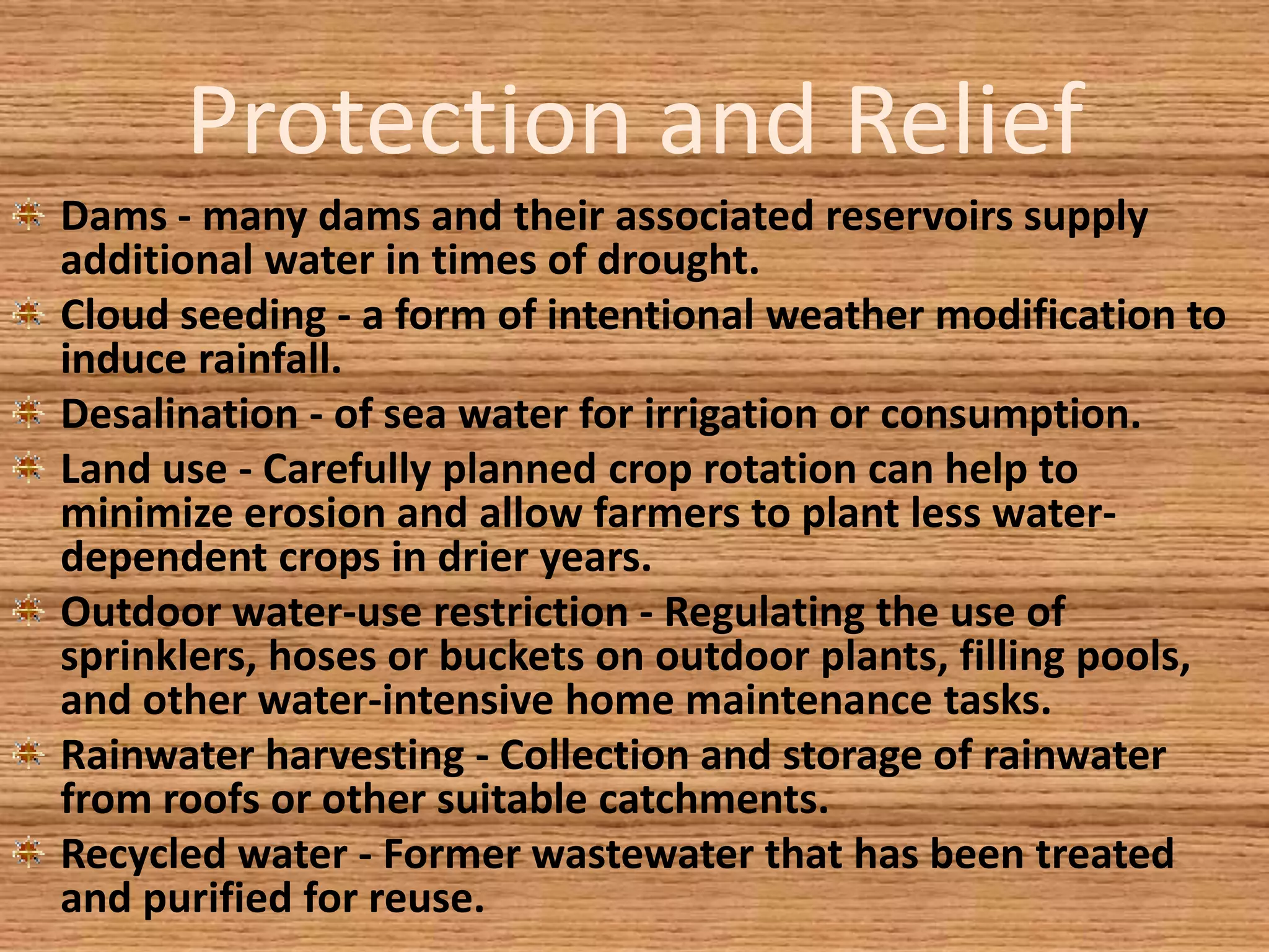 Protection and Relief
Dams - many dams and their associated reservoirs supply
additional water in times of drought.
Cloud seeding - a form of intentional weather modification to
induce rainfall.
Desalination - of sea water for irrigation or consumption.
Land use - Carefully planned crop rotation can help to
minimize erosion and allow farmers to plant less water-
dependent crops in drier years.
Outdoor water-use restriction - Regulating the use of
sprinklers, hoses or buckets on outdoor plants, filling pools,
and other water-intensive home maintenance tasks.
Rainwater harvesting - Collection and storage of rainwater
from roofs or other suitable catchments.
Recycled water - Former wastewater that has been treated
and purified for reuse.
 