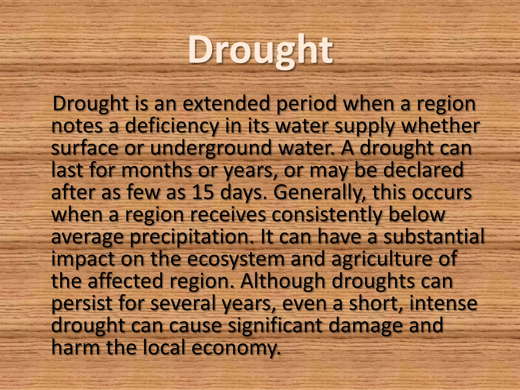 Drought
Drought is an extended period when a region
notes a deficiency in its water supply whether
surface or underground water. A drought can
last for months or years, or may be declared
after as few as 15 days. Generally, this occurs
when a region receives consistently below
average precipitation. It can have a substantial
impact on the ecosystem and agriculture of
the affected region. Although droughts can
persist for several years, even a short, intense
drought can cause significant damage and
harm the local economy.
 