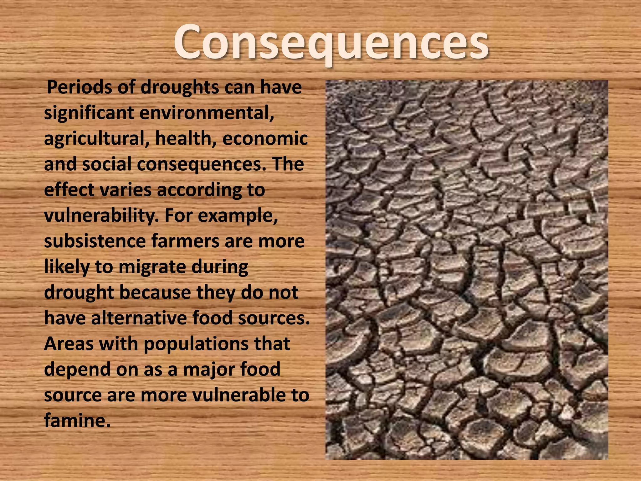 Consequences
Periods of droughts can have
significant environmental,
agricultural, health, economic
and social consequences. The
effect varies according to
vulnerability. For example,
subsistence farmers are more
likely to migrate during
drought because they do not
have alternative food sources.
Areas with populations that
depend on as a major food
source are more vulnerable to
famine.
 
