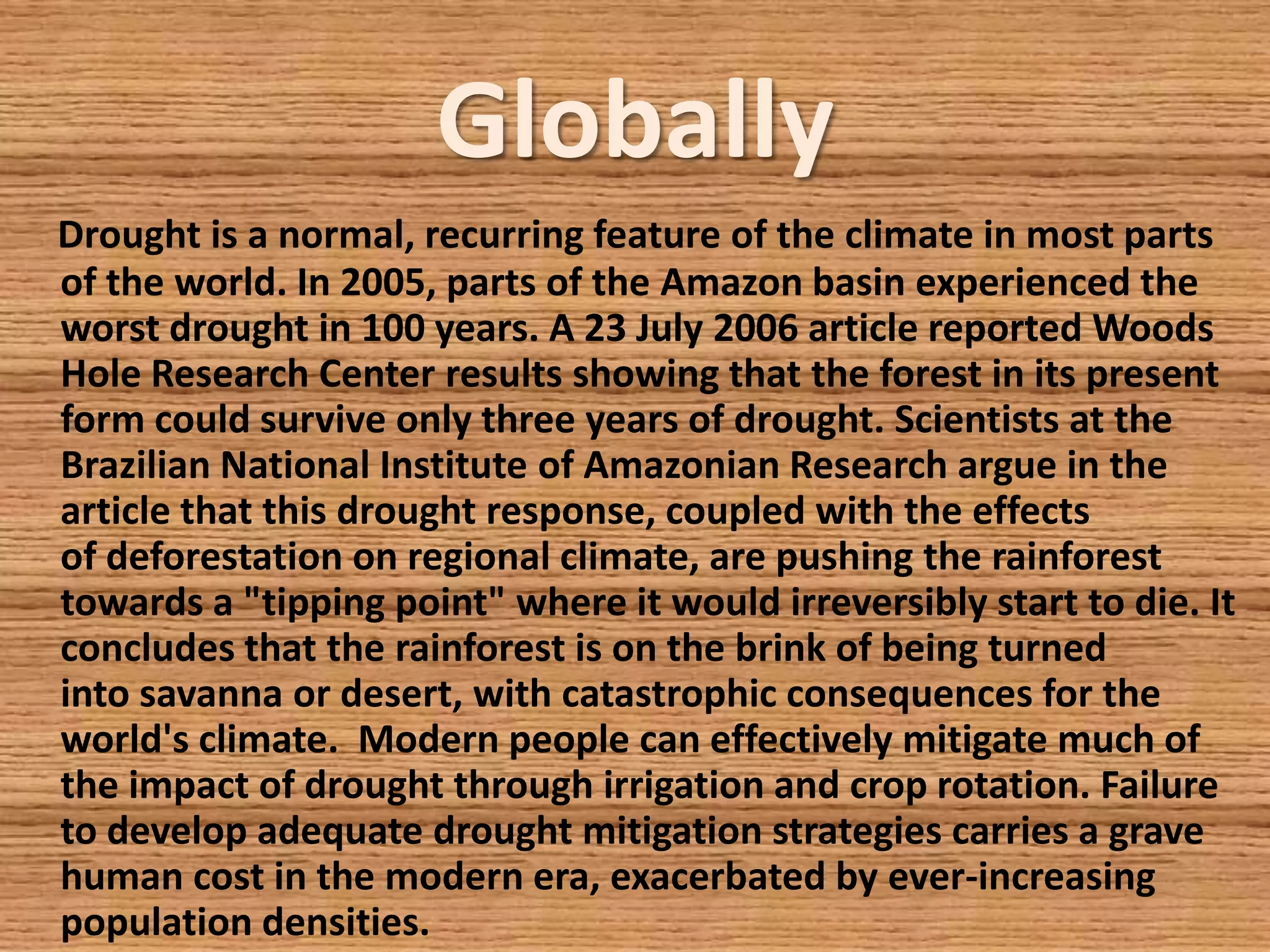 Globally
Drought is a normal, recurring feature of the climate in most parts
of the world. In 2005, parts of the Amazon basin experienced the
worst drought in 100 years. A 23 July 2006 article reported Woods
Hole Research Center results showing that the forest in its present
form could survive only three years of drought. Scientists at the
Brazilian National Institute of Amazonian Research argue in the
article that this drought response, coupled with the effects
of deforestation on regional climate, are pushing the rainforest
towards a "tipping point" where it would irreversibly start to die. It
concludes that the rainforest is on the brink of being turned
into savanna or desert, with catastrophic consequences for the
world's climate. Modern people can effectively mitigate much of
the impact of drought through irrigation and crop rotation. Failure
to develop adequate drought mitigation strategies carries a grave
human cost in the modern era, exacerbated by ever-increasing
population densities.
 