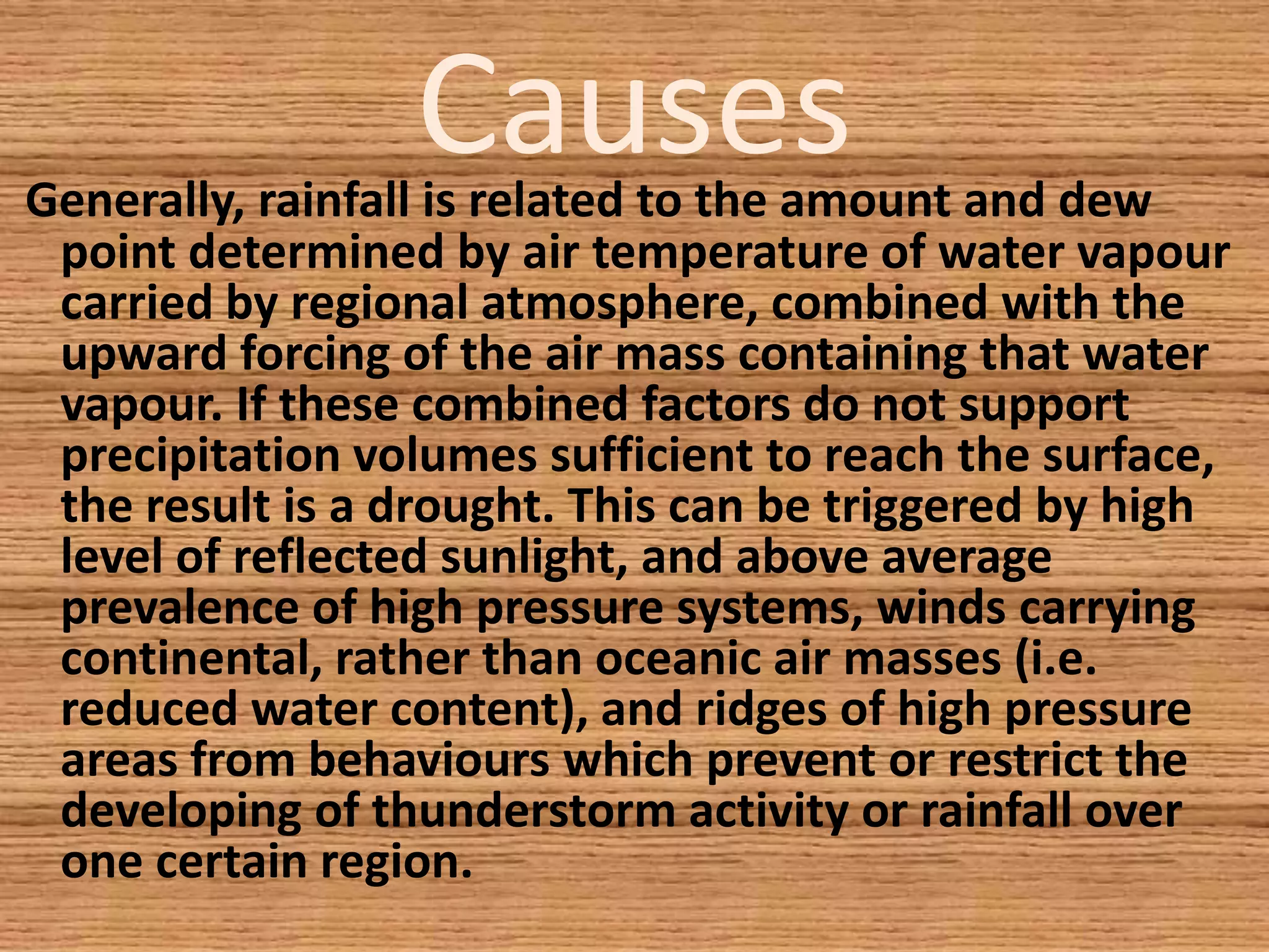 CausesGenerally, rainfall is related to the amount and dew
point determined by air temperature of water vapour
carried by regional atmosphere, combined with the
upward forcing of the air mass containing that water
vapour. If these combined factors do not support
precipitation volumes sufficient to reach the surface,
the result is a drought. This can be triggered by high
level of reflected sunlight, and above average
prevalence of high pressure systems, winds carrying
continental, rather than oceanic air masses (i.e.
reduced water content), and ridges of high pressure
areas from behaviours which prevent or restrict the
developing of thunderstorm activity or rainfall over
one certain region.
 