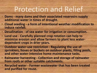 Protection and Relief
Dams - many dams and their associated reservoirs supply
additional water in times of drought.
Cloud seeding - a form of intentional weather modification to
induce rainfall.
Desalination - of sea water for irrigation or consumption.
Land use - Carefully planned crop rotation can help to
minimize erosion and allow farmers to plant less water-
dependent crops in drier years.
Outdoor water-use restriction - Regulating the use of
sprinklers, hoses or buckets on outdoor plants, filling pools,
and other water-intensive home maintenance tasks.
Rainwater harvesting - Collection and storage of rainwater
from roofs or other suitable catchments.
Recycled water - Former wastewater that has been treated
and purified for reuse.
 