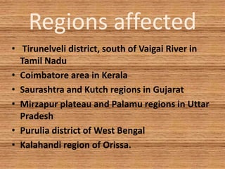 Regions affected
• Tirunelveli district, south of Vaigai River in
Tamil Nadu
• Coimbatore area in Kerala
• Saurashtra and Kutch regions in Gujarat
• Mirzapur plateau and Palamu regions in Uttar
Pradesh
• Purulia district of West Bengal
• Kalahandi region of Orissa.
 