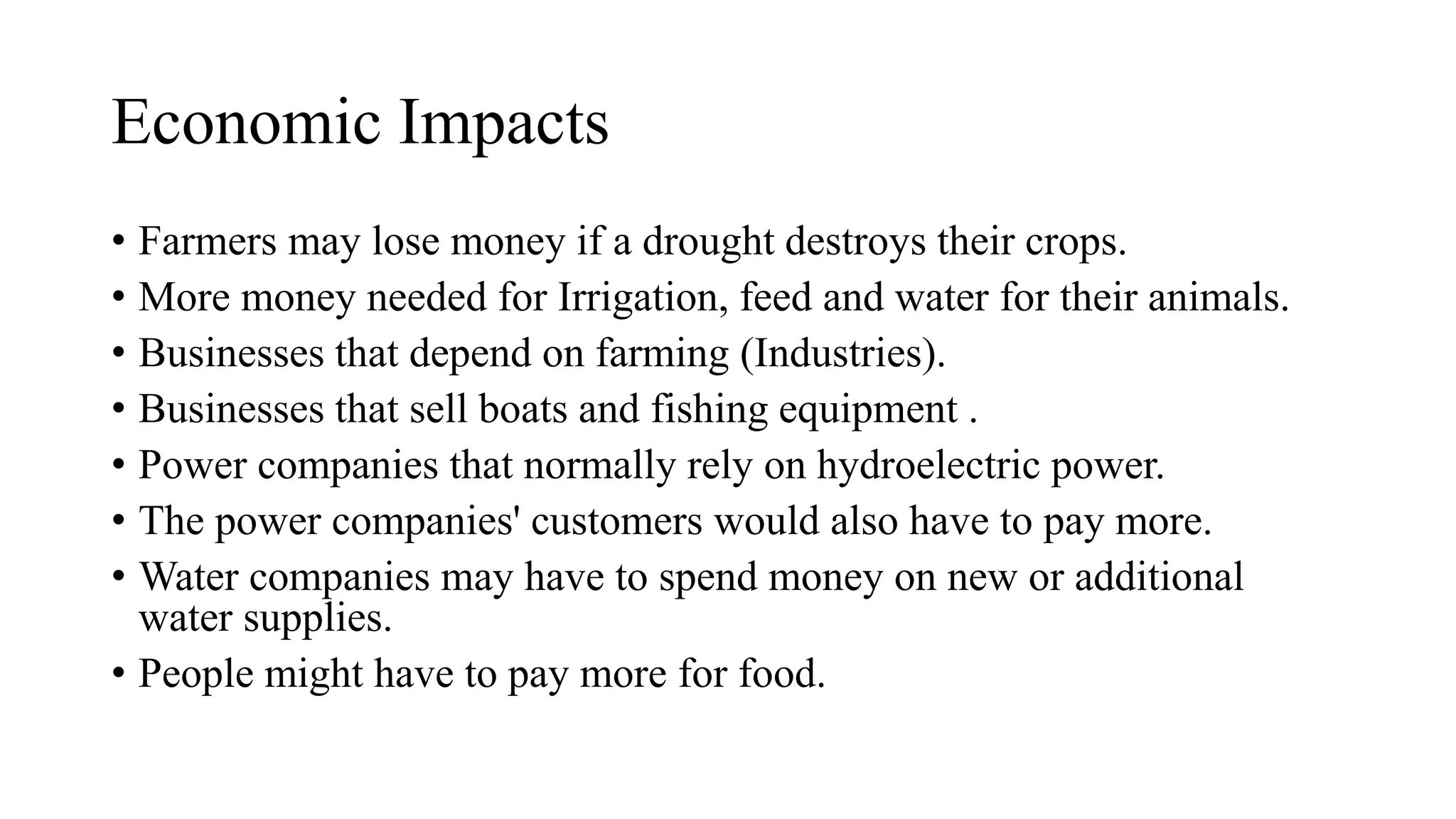 Economic Impacts
• Farmers may lose money if a drought destroys their crops.
• More money needed for Irrigation, feed and water for their animals.
• Businesses that depend on farming (Industries).
• Businesses that sell boats and fishing equipment .
• Power companies that normally rely on hydroelectric power.
• The power companies' customers would also have to pay more.
• Water companies may have to spend money on new or additional
water supplies.
• People might have to pay more for food.
 
