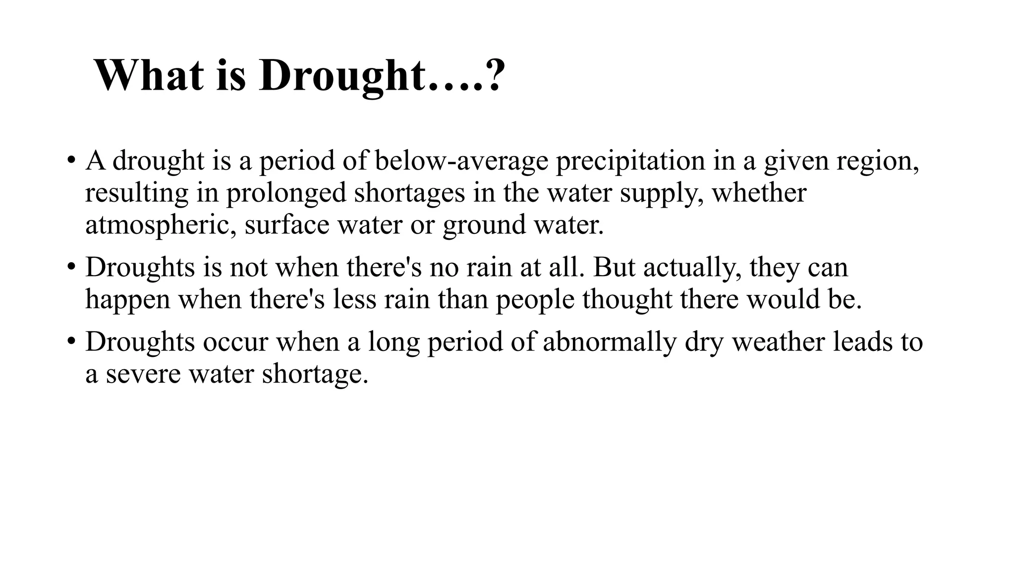 What is Drought….?
• A drought is a period of below-average precipitation in a given region,
resulting in prolonged shortages in the water supply, whether
atmospheric, surface water or ground water.
• Droughts is not when there's no rain at all. But actually, they can
happen when there's less rain than people thought there would be.
• Droughts occur when a long period of abnormally dry weather leads to
a severe water shortage.
 