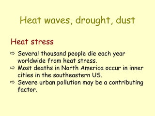 Heat waves, drought, dust
 Several thousand people die each year
worldwide from heat stress.
 Most deaths in North America occur in inner
cities in the southeastern US.
 Severe urban pollution may be a contributing
factor.
Heat stress
 