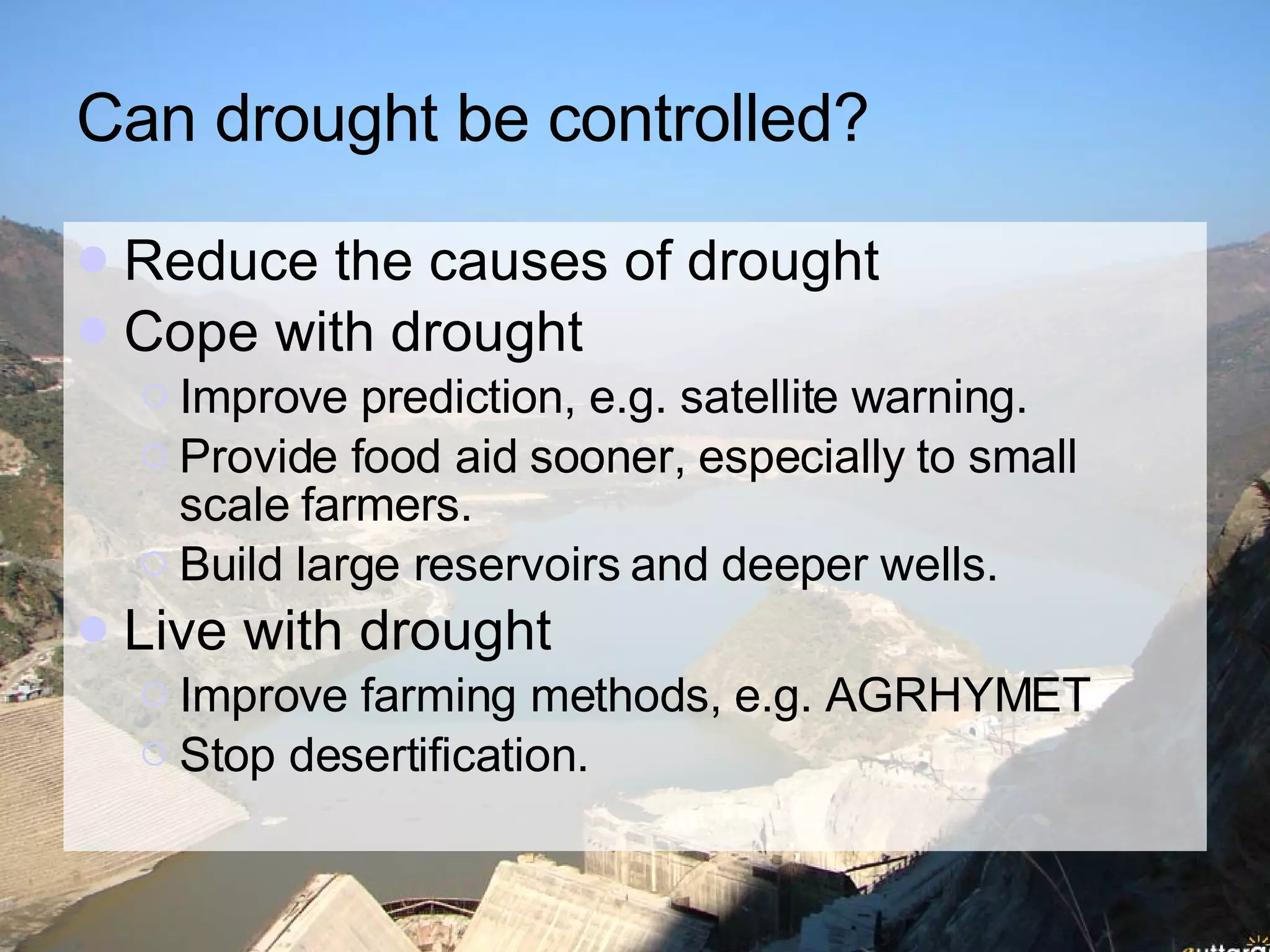 Can drought be controlled? Reduce the causes of drought Cope with drought Improve prediction, e.g. satellite warning. Provide food aid sooner, especially to small scale farmers.  Build large reservoirs and deeper wells.  Live with drought Improve farming methods, e.g. AGRHYMET Stop desertification.  