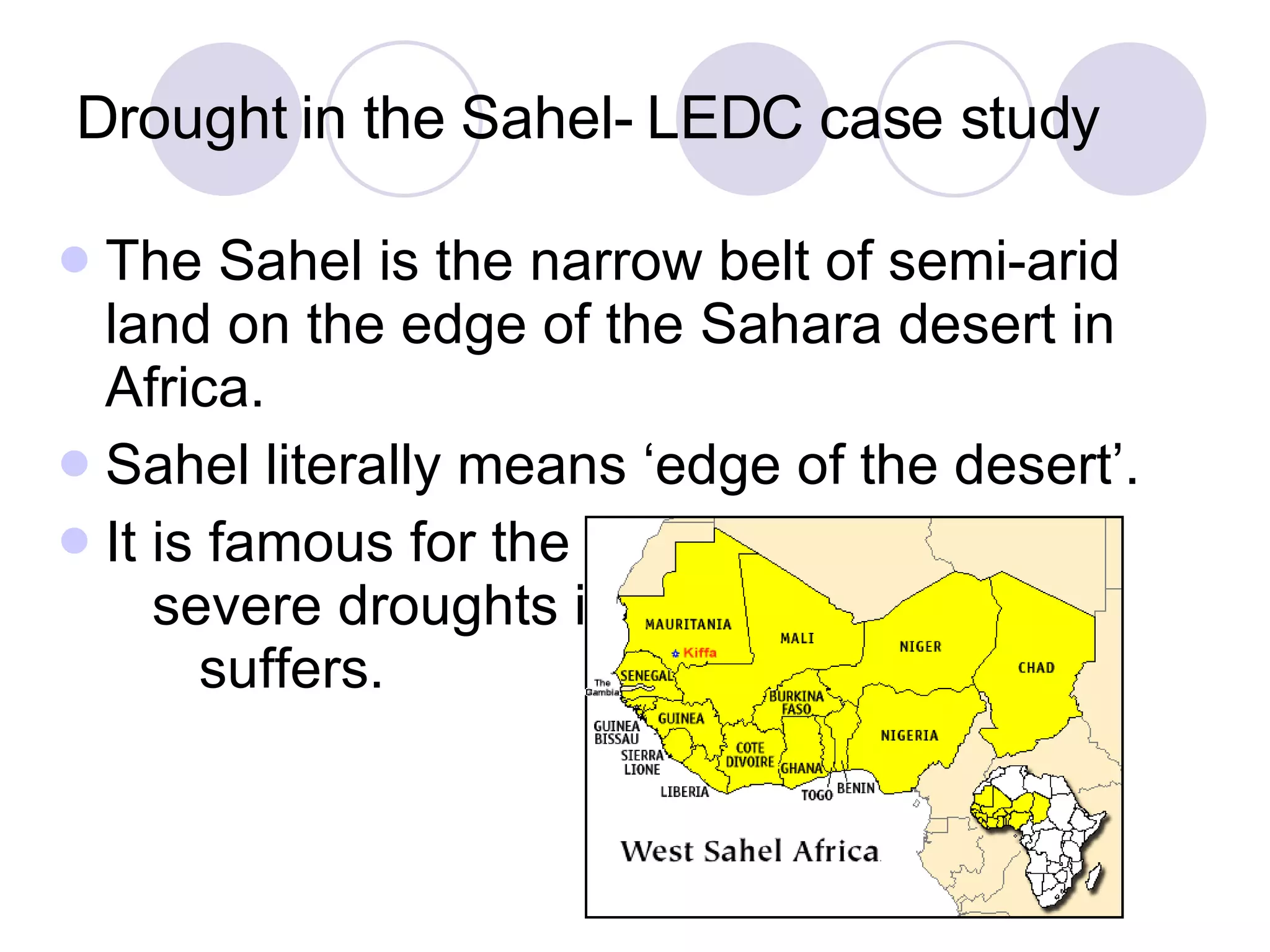Drought in the Sahel- LEDC case study The Sahel is the narrow belt of semi-arid land on the edge of the Sahara desert in Africa. Sahel literally means ‘edge of the desert’.  It is famous for the  severe droughts it  suffers. 