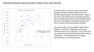 17
y = -9.6299x2 + 1403.3x - 22858
R² = 0.424
-15,000
-10,000
-5,000
0
5,000
10,000
15,000
20,000
25,000
30,000
35,000
40,000
0 20 40 60 80 100 120
Other
Water
Flows
in
ACF
Rainfall in Inches
Rainfall vs. Other Water Flow
Polynomial Model explaining Other Water flows with Rainfall
As shown, there is close to a linear relationship
between Rainfall and Other Water Flow when
Rainfall ranges between 20 and 60 inches. Beyond
that point, this relationship somewhat evaporates.
This is probably due because when Rainfall exceeds
60 inches, depending on the beginning Reservoir
Level, a portion of the Rainfall just overflows.
Focusing on 2021, the actual Other Water Flow is
negative – 8,319 ACF. Meanwhile, the model
estimate comes in at + 2,025 ACF. Thus, in this case
the model overestimates 2021 Other Water Flow by
10,344 ACFs. This represents the 2nd largest
overestimation out of 35 data points.
 