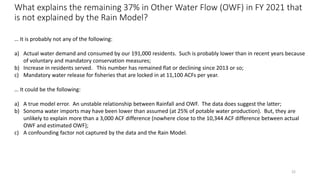 What explains the remaining 37% in Other Water Flow (OWF) in FY 2021 that
is not explained by the Rain Model?
22
… It is probably not any of the following:
a) Actual water demand and consumed by our 191,000 residents. Such is probably lower than in recent years because
of voluntary and mandatory conservation measures;
b) Increase in residents served. This number has remained flat or declining since 2013 or so;
c) Mandatory water release for fisheries that are locked in at 11,100 ACFs per year.
… It could be the following:
a) A true model error. An unstable relationship between Rainfall and OWF. The data does suggest the latter;
b) Sonoma water imports may have been lower than assumed (at 25% of potable water production). But, they are
unlikely to explain more than a 3,000 ACF difference (nowhere close to the 10,344 ACF difference between actual
OWF and estimated OWF);
c) A confounding factor not captured by the data and the Rain Model.
 