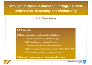 João Filipe Fragoso dos Santos
2012.03.081
Drought analysis in mainland Portugal: spatial
distribution, frequency and hindcasting
João Filipe Santos
1. Introduction
2. Models applied, results and conclusions
2.1 Spatial and temporal variability of droughts
2.2 Regional frequency analysis of droughts
2.3 Dimensionality reduction in drought modeling
2.4 Spring drought prediction based on winter NAO and global SST
2.5 Precipitation thresholds for drought recognition
3. General conclusions and future developments
 