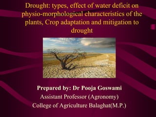 Drought: types, effect of water deficit on
physio-morphological characteristics of the
plants, Crop adaptation and mitigation to
drought
Prepared by: Dr Pooja Goswami
Assistant Professor (Agronomy)
College of Agriculture Balaghat(M.P.)
 