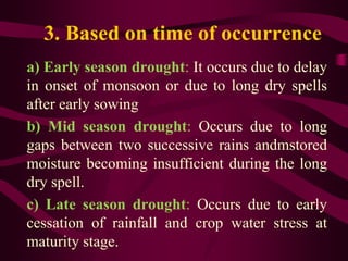 3. Based on time of occurrence
a) Early season drought: It occurs due to delay
in onset of monsoon or due to long dry spells
after early sowing
b) Mid season drought: Occurs due to long
gaps between two successive rains andmstored
moisture becoming insufficient during the long
dry spell.
c) Late season drought: Occurs due to early
cessation of rainfall and crop water stress at
maturity stage.
 