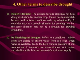 4. Other terms to describe drought
a) Relative drought: The drought for one crop may not be a
drought situation for another crop. This is due to mismatch
between soil moisture condition and crop selection. Eg. A
condition may be a drought situation for growing rice, but
the same situation may not be a drought for growing
groundnut.
b) b) Physiological drought: Refers to a condition where
crops are unable to absorb water from soil even when
water is available, due to the high osmotic pressure of soil
solution due to increased soil concentration, as in saline
and alkaline soils. It is not due to deficit of water supply.
 