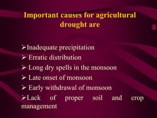 Important causes for agricultural
drought are
Inadequate precipitation
 Erratic distribution
 Long dry spells in the monsoon
 Late onset of monsoon
 Early withdrawal of monsoon
Lack of proper soil and crop
management
 