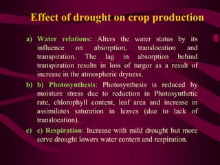 Effect of drought on crop production
a) Water relations: Alters the water status by its
influence on absorption, translocation and
transpiration. The lag in absorption behind
transpiration results in loss of turgor as a result of
increase in the atmospheric dryness.
b) b) Photosynthesis: Photosynthesis is reduced by
moisture stress due to reduction in Photosynthetic
rate, chlorophyll content, leaf area and increase in
assimilates saturation in leaves (due to lack of
translocation).
c) c) Respiration: Increase with mild drought but more
serve drought lowers water content and respiration.
 
