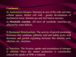 Continued…
d) Anatomical changes: Decrease in size of the cells and inter
cellular spaces, thicker cell wall , greater development of
mechanical tissue. Stomata per unit leaf tend to increase.
e) Metabolic reaction: All most all metabolic reactions are
affected by water deficits.
f) Hormonal Relationships: The activity of growth promoting
hormones like cytokinin, gibberlic acid and indole acetic acid
decreases and growth regulating hormone like abscisic acid,
ethylene, etc., increases.
g) Nutrition: The fixation, uptake and assimilation of nitrogen
is affected. Since dry matter production is considerably
reduced the uptake of NPK is reduced.
 