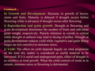 Continued…
h) Growth and Development: Decrease in growth of leaves,
stems and fruits. Maturity is delayed if drought occurs before
flowering while it advances if drought occurs after flowering.
i) Reproduction and grain growth: Drought at flowering and
grain development determines the number of fruits and individual
grain weight, respectively. Panicle initiation in cereals is critical
while drought at anthesis may lead to drying of pollen. Drought at
grain development reduces yield while vegetative and grain filling
stages are less sensitive to moisture stress.
j) Yield: The effect on yield depends hugely on what proportion
of the total dry matter is considered as useful material to be
harvested. If it is aerial and underground parts, effect of drought is
as sensitive as total growth. When the yield consists of seeds as in
cereals, moisture stress at flowering is detrimental.
 