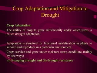 Crop Adaptation and Mitigation to
Drought
Crop Adaptation:
The ability of crop to grow satisfactorily under water stress is
called drought adaptation.
Adaptation is structural or functional modification in plants to
survive and reproduce in a particular environment.
Crops survive and grow under moisture stress conditions mainly
by two ways:
(i) Escaping drought and (ii) drought resistance
 