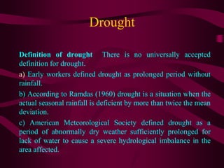 Drought
Definition of drought There is no universally accepted
definition for drought.
a) Early workers defined drought as prolonged period without
rainfall.
b) According to Ramdas (1960) drought is a situation when the
actual seasonal rainfall is deficient by more than twice the mean
deviation.
c) American Meteorological Society defined drought as a
period of abnormally dry weather sufficiently prolonged for
lack of water to cause a severe hydrological imbalance in the
area affected.
 
