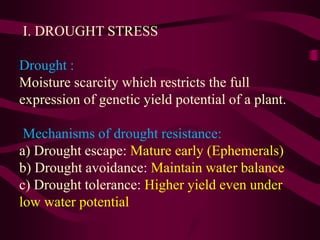 I. DROUGHT STRESS
Drought :
Moisture scarcity which restricts the full
expression of genetic yield potential of a plant.
Mechanisms of drought resistance:
a) Drought escape: Mature early (Ephemerals)
b) Drought avoidance: Maintain water balance
c) Drought tolerance: Higher yield even under
low water potential
 