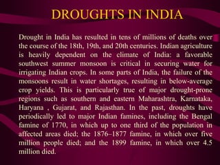 DROUGHTS IN INDIA
Drought in India has resulted in tens of millions of deaths over
the course of the 18th, 19th, and 20th centuries. Indian agriculture
is heavily dependent on the climate of India: a favorable
southwest summer monsoon is critical in securing water for
irrigating Indian crops. In some parts of India, the failure of the
monsoons result in water shortages, resulting in below-average
crop yields. This is particularly true of major drought-prone
regions such as southern and eastern Maharashtra, Karnataka,
Haryana , Gujarat, and Rajasthan. In the past, droughts have
periodically led to major Indian famines, including the Bengal
famine of 1770, in which up to one third of the population in
affected areas died; the 1876–1877 famine, in which over five
million people died; and the 1899 famine, in which over 4.5
million died.
 