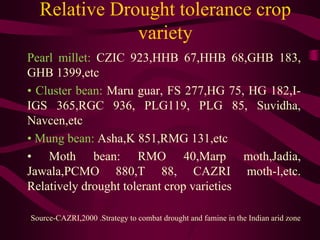 Relative Drought tolerance crop
variety
Pearl millet: CZIC 923,HHB 67,HHB 68,GHB 183,
GHB 1399,etc
• Cluster bean: Maru guar, FS 277,HG 75, HG 182,I-
IGS 365,RGC 936, PLG119, PLG 85, Suvidha,
Navcen,etc
• Mung bean: Asha,K 851,RMG 131,etc
• Moth bean: RMO 40,Marp moth,Jadia,
Jawala,PCMO 880,T 88, CAZRI moth-l,etc.
Relatively drought tolerant crop varieties
Source-CAZRI,2000 .Strategy to combat drought and famine in the Indian arid zone
 