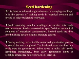 Seed hardening
It is done to induce drought tolerance in emerging seedlings.
It is the process of soaking seeds in chemical solution and
drying to induce tolerance to drought.
Seed hardening enables seedlings to survive this early
moisture stress. Seeds are soaked for specified time in chemical
solutions of prescribed concentration. Soaked seeds are then
dried in shade back to original moisture content.
During soaking, seeds imbibe water and germination process
is started but not completed. The hardened seeds are thus in a
ready state for germination. When sown in moist soils, seeds
germinate immediately. Such early germination helps in
seedling emergence before surface soil dries up.
 