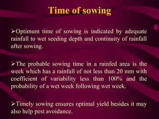 Time of sowing
Optimum time of sowing is indicated by adequate
rainfall to wet seeding depth and continuity of rainfall
after sowing.
The probable sowing time in a rainfed area is the
week which has a rainfall of not less than 20 mm with
coefficient of variability less than 100% and the
probability of a wet week following wet week.
Timely sowing ensures optimal yield besides it may
also help pest avoidance.
 