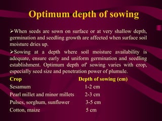 Optimum depth of sowing
When seeds are sown on surface or at very shallow depth,
germination and seedling growth are affected when surface soil
moisture dries up.
Sowing at a depth where soil moisture availability is
adequate, ensure early and uniform germination and seedling
establishment. Optimum depth of' sowing varies with crop,
especially seed size and penetration power of plumule.
Crop Depth of sowing (cm)
Sesamum 1-2 cm
Pearl millet and minor millets 2-3 cm
Pulses, sorghum, sunflower 3-5 cm
Cotton, maize 5 cm
 