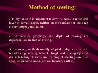 Method of sowing:
In dry lands, it is important to sow the seeds in moist soil
layer at correct depth, neither on the surface nor too deep
ensure proper germination.
The density, geometry, and depth of sowing are
dependent on method of sowing.
The sowing methods usually adopted in dry lands include
broadcasting, sowing behind plough and sowing by seed
drills. Dibbling of seeds and planting of seedlings are also
adopted for some crops (Cotton, tobacco, chillies).
 