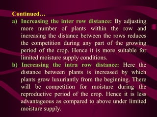Continued…
a) Increasing the inter row distance: By adjusting
more number of plants within the row and
increasing the distance between the rows reduces
the competition during any part of the growing
period of the crop. Hence it is more suitable for
limited moisture supply conditions.
b) Increasing the intra row distance: Here the
distance between plants is increased by which
plants grow luxuriantly from the beginning. There
will be competition for moisture during the
reproductive period of the crop. Hence it is less
advantageous as compared to above under limited
moisture supply.
 