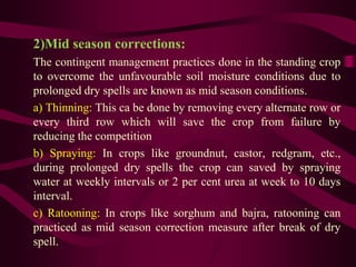 2)Mid season corrections:
The contingent management practices done in the standing crop
to overcome the unfavourable soil moisture conditions due to
prolonged dry spells are known as mid season conditions.
a) Thinning: This ca be done by removing every alternate row or
every third row which will save the crop from failure by
reducing the competition
b) Spraying: In crops like groundnut, castor, redgram, etc.,
during prolonged dry spells the crop can saved by spraying
water at weekly intervals or 2 per cent urea at week to 10 days
interval.
c) Ratooning: In crops like sorghum and bajra, ratooning can
practiced as mid season correction measure after break of dry
spell.
 