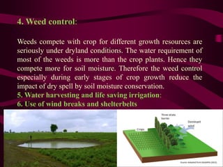 4. Weed control:
Weeds compete with crop for different growth resources are
seriously under dryland conditions. The water requirement of
most of the weeds is more than the crop plants. Hence they
compete more for soil moisture. Therefore the weed control
especially during early stages of crop growth reduce the
impact of dry spell by soil moisture conservation.
5. Water harvesting and life saving irrigation:
6. Use of wind breaks and shelterbelts
 
