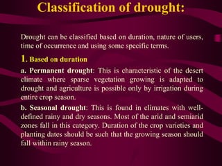 Classification of drought:
Drought can be classified based on duration, nature of users,
time of occurrence and using some specific terms.
1. Based on duration
a. Permanent drought: This is characteristic of the desert
climate where sparse vegetation growing is adapted to
drought and agriculture is possible only by irrigation during
entire crop season.
b. Seasonal drought: This is found in climates with well-
defined rainy and dry seasons. Most of the arid and semiarid
zones fall in this category. Duration of the crop varieties and
planting dates should be such that the growing season should
fall within rainy season.
 
