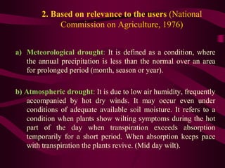 2. Based on relevance to the users (National
Commission on Agriculture, 1976)
a) Meteorological drought: It is defined as a condition, where
the annual precipitation is less than the normal over an area
for prolonged period (month, season or year).
b) Atmospheric drought: It is due to low air humidity, frequently
accompanied by hot dry winds. It may occur even under
conditions of adequate available soil moisture. It refers to a
condition when plants show wilting symptoms during the hot
part of the day when transpiration exceeds absorption
temporarily for a short period. When absorption keeps pace
with transpiration the plants revive. (Mid day wilt).
 