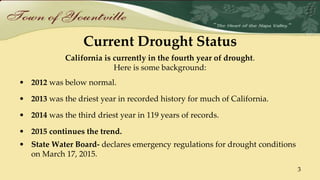 Current Drought Status
California is currently in the fourth year of drought.
Here is some background:
• 2012 was below normal.
• 2013 was the driest year in recorded history for much of California.
• 2014 was the third driest year in 119 years of records.
• 2015 continues the trend.
• State Water Board- declares emergency regulations for drought conditions
on March 17, 2015.
3
 