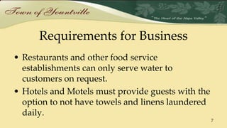 Requirements for Business
• Restaurants and other food service
establishments can only serve water to
customers on request.
• Hotels and Motels must provide guests with the
option to not have towels and linens laundered
daily.
7
 