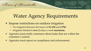 Water Agency Requirements
• Impose restrictions on outdoor irrigation
• No irrigation between the hours of 10 AM and 6 PM.
• Irrigation limited to two (2) days a week maximum.
• Agencies must notify customers about leaks that are within the
customer's control.
• Agencies must report on compliance and enforcement.
8
 